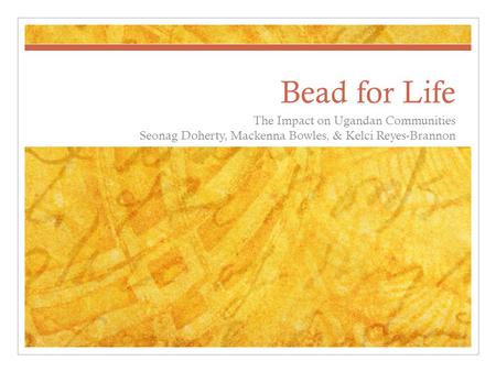 Bead for Life The Impact on Ugandan Communities Seonag Doherty, Mackenna Bowles, & Kelci Reyes-Brannon.