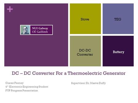 + DC – DC Converter For a Thermoelectric Generator Ciaran Feeney 4 th Electronic Engineering Student FYP Progress Presentation Supervisor: Dr. Maeve Duffy.