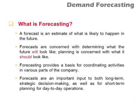 What is Forecasting? A forecast is an estimate of what is likely to happen in the future. Forecasts are concerned with determining what the future will.