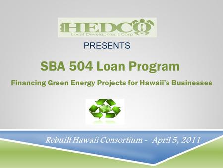 SBA 504 Loan Program Financing Green Energy Projects for Hawaii’s Businesses PRESENTS Rebuilt Hawaii Consortium - April 5, 2011.