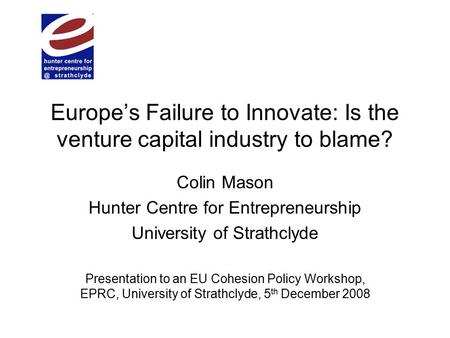 Europe’s Failure to Innovate: Is the venture capital industry to blame? Colin Mason Hunter Centre for Entrepreneurship University of Strathclyde Presentation.