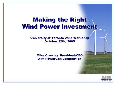 Making the Right Wind Power Investment University of Toronto Wind Workshop October 12th, 2005 Mike Crawley, President/CEO AIM PowerGen Corporation.