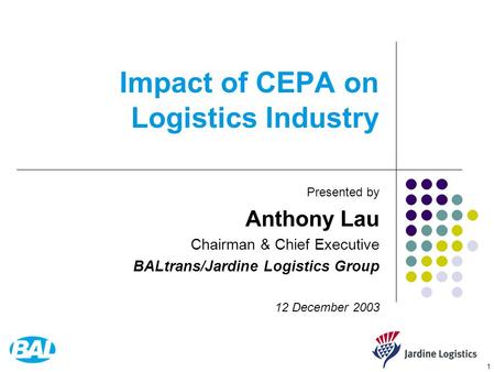 1 Impact of CEPA on Logistics Industry Presented by Anthony Lau Chairman & Chief Executive BALtrans/Jardine Logistics Group 12 December 2003.