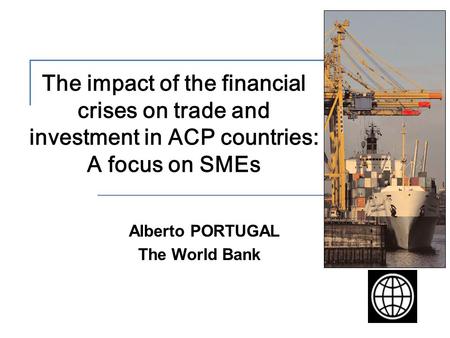 The impact of the financial crises on trade and investment in ACP countries: A focus on SMEs Alberto PORTUGAL The World Bank.