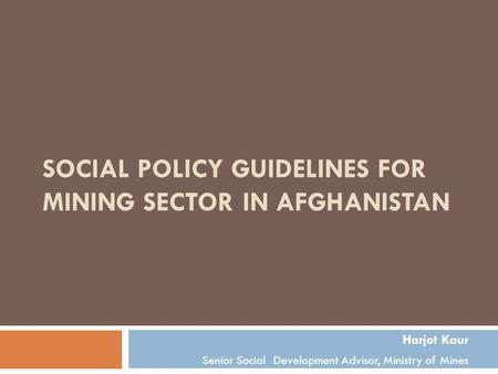 SOCIAL POLICY GUIDELINES FOR MINING SECTOR IN AFGHANISTAN Harjot Kaur Senior Social Development Advisor, Ministry of Mines.