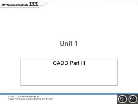 © 2006 ITT Educational Services Inc. CD230 Architectural Design & Drafting: Unit 1 Slide 1 Unit 1 CADD Part III.