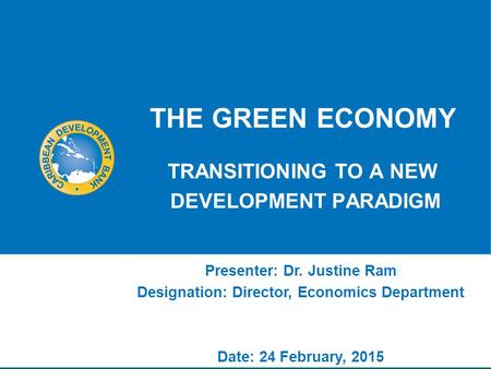 THE GREEN ECONOMY TRANSITIONING TO A NEW DEVELOPMENT PARADIGM Presenter: Dr. Justine Ram Designation: Director, Economics Department Date: 24 February,