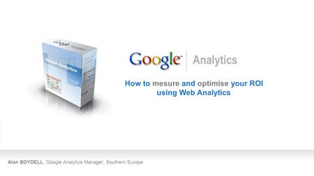 Alan BOYDELL, Google Analytics Manager, Southern Europe How to mesure and optimise your ROI using Web Analytics Analytics.