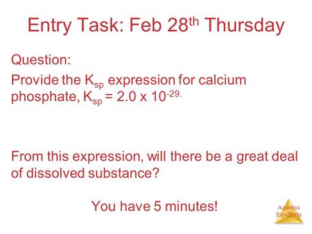 Aqueous Equilibria Entry Task: Feb 28 th Thursday Question: Provide the K sp expression for calcium phosphate, K sp = 2.0 x 10 -29. From this expression,