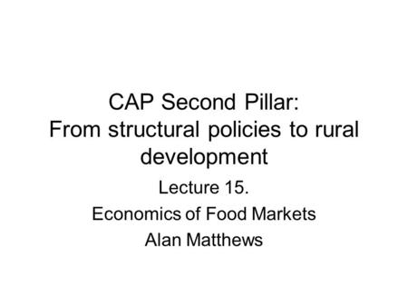 CAP Second Pillar: From structural policies to rural development Lecture 15. Economics of Food Markets Alan Matthews.