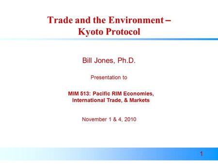 1 Trade and the Environment – Kyoto Protocol Presentation to Bill Jones, Ph.D. November 1 & 4, 2010 MIM 513: Pacific RIM Economies, International Trade,