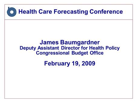 Health Care Forecasting Conference James Baumgardner Deputy Assistant Director for Health Policy Congressional Budget Office February 19, 2009.