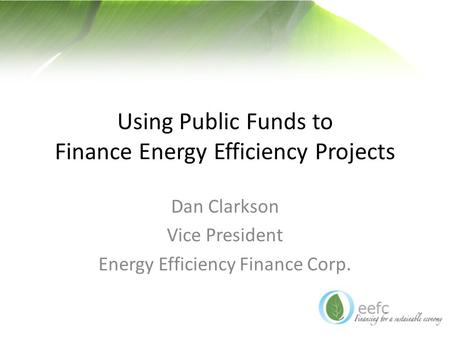 Using Public Funds to Finance Energy Efficiency Projects Dan Clarkson Vice President Energy Efficiency Finance Corp.