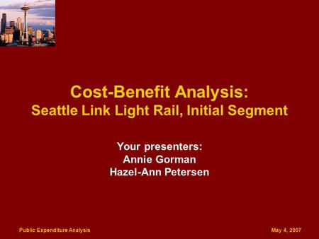 Public Expenditure Analysis May 4, 2007 Cost-Benefit Analysis: Seattle Link Light Rail, Initial Segment Your presenters: Annie Gorman Hazel-Ann Petersen.