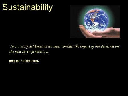 Sustainability In our every deliberation we must consider the impact of our decisions on the next seven generations. Iroquois Confederacy.