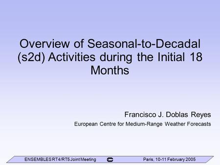 ENSEMBLES RT4/RT5 Joint Meeting Paris, 10-11 February 2005 Overview of Seasonal-to-Decadal (s2d) Activities during the Initial 18 Months Francisco J. Doblas.