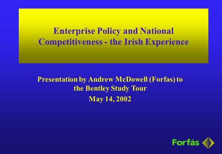 Enterprise Policy and National Competitiveness - the Irish Experience Presentation by Andrew McDowell (Forfas) to the Bentley Study Tour May 14, 2002.