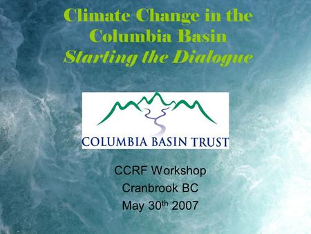 Climate Change in the Columbia Basin Starting the Dialogue CCRF Workshop Cranbrook BC May 30 th 2007.