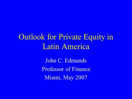 Outlook for Private Equity in Latin America John C. Edmunds Professor of Finance Miami, May 2007.