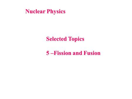 Nuclear Physics Selected Topics 5 –Fission and Fusion.