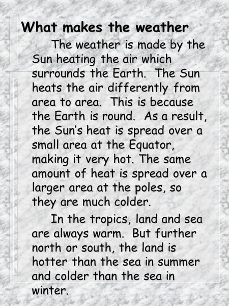 What makes the weather The weather is made by the Sun heating the air which surrounds the Earth. The Sun heats the air differently from area to area.