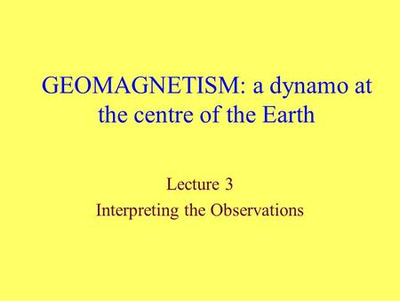 GEOMAGNETISM: a dynamo at the centre of the Earth Lecture 3 Interpreting the Observations.