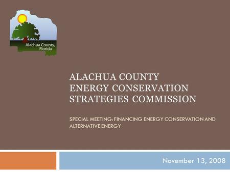 ALACHUA COUNTY ENERGY CONSERVATION STRATEGIES COMMISSION SPECIAL MEETING: FINANCING ENERGY CONSERVATION AND ALTERNATIVE ENERGY November 13, 2008.