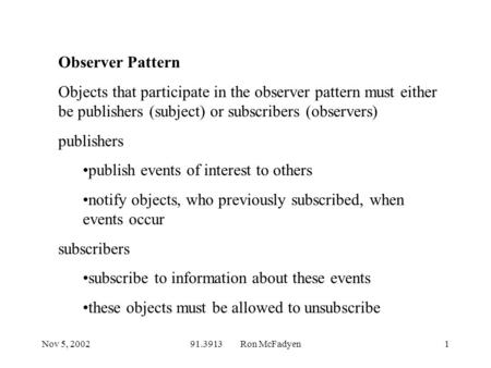 Nov 5, 200291.3913 Ron McFadyen1 Observer Pattern Objects that participate in the observer pattern must either be publishers (subject) or subscribers (observers)