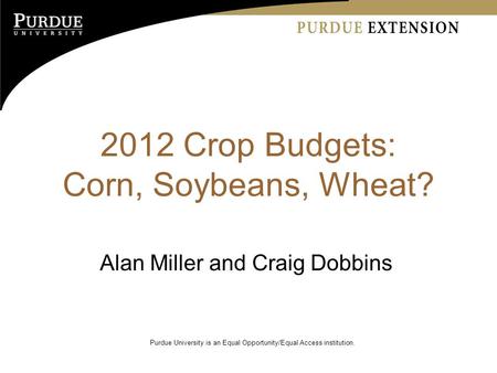 2012 Crop Budgets: Corn, Soybeans, Wheat? Alan Miller and Craig Dobbins Purdue University is an Equal Opportunity/Equal Access institution.