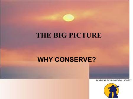 DEARNESS ENVIRONMENTAL SOCIETY THE BIG PICTURE WHY CONSERVE?