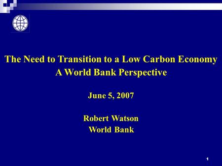 1 The Need to Transition to a Low Carbon Economy A World Bank Perspective June 5, 2007 Robert Watson World Bank.