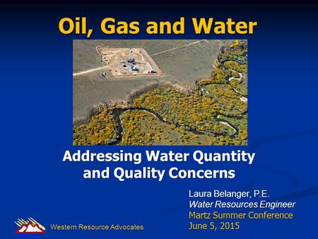 Oil, Gas and Water Addressing Water Quantity and Quality Concerns Laura Belanger, P.E. Water Resources Engineer Martz Summer Conference June 5, 2015 Western.