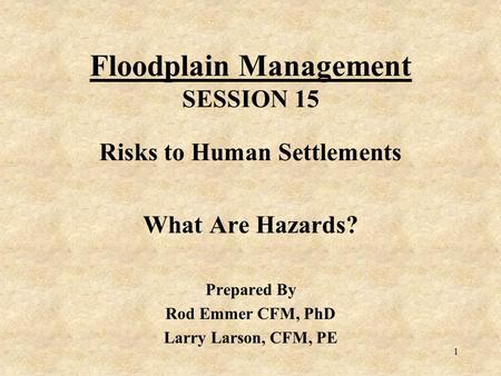 1 Floodplain Management SESSION 15 Risks to Human Settlements What Are Hazards? Prepared By Rod Emmer CFM, PhD Larry Larson, CFM, PE.