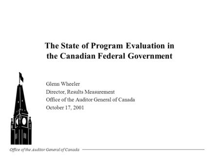 Office of the Auditor General of Canada The State of Program Evaluation in the Canadian Federal Government Glenn Wheeler Director, Results Measurement.