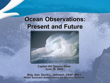 Ocean Observations: Present and Future Capitol Hill Oceans Week June 10, 2004 Brig. Gen. David L. Johnson, USAF (Ret.) NOAA Assistant Administrator for.