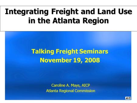 Talking Freight Seminars November 19, 2008 Caroline A. Mays, AICP Atlanta Regional Commission Integrating Freight and Land Use in the Atlanta Region.