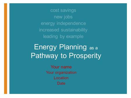 Your name Your organization Location Date Energy Planning as a Pathway to Prosperity cost savings new jobs energy independence increased sustainability.