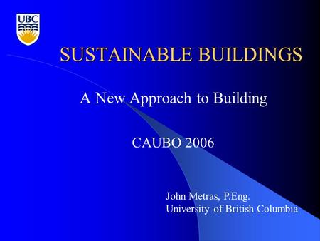 SUSTAINABLE BUILDINGS A New Approach to Building CAUBO 2006 John Metras, P.Eng. University of British Columbia.