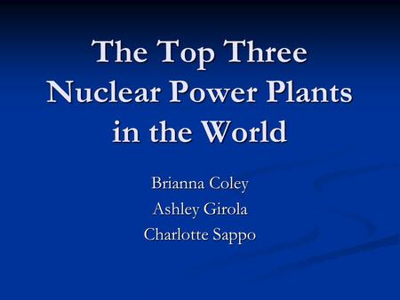 The Top Three Nuclear Power Plants in the World Brianna Coley Ashley Girola Charlotte Sappo.