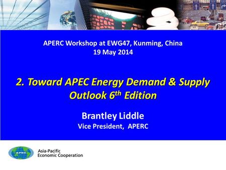 APERC Workshop at EWG47, Kunming, China 19 May 2014 2. Toward APEC Energy Demand & Supply Outlook 6 th Edition Brantley Liddle Vice President, APERC.