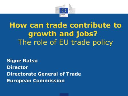 How can trade contribute to growth and jobs? The role of EU trade policy Signe Ratso Director Directorate General of Trade European Commission.