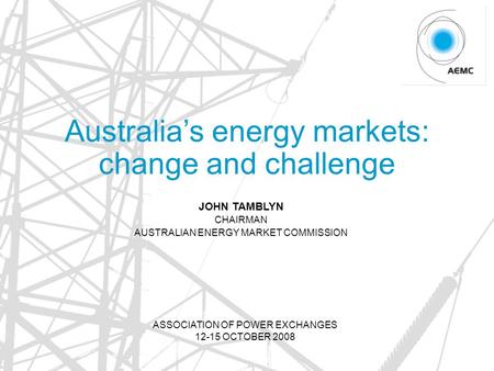 Australia’s energy markets: change and challenge JOHN TAMBLYN CHAIRMAN AUSTRALIAN ENERGY MARKET COMMISSION ASSOCIATION OF POWER EXCHANGES 12-15 OCTOBER.