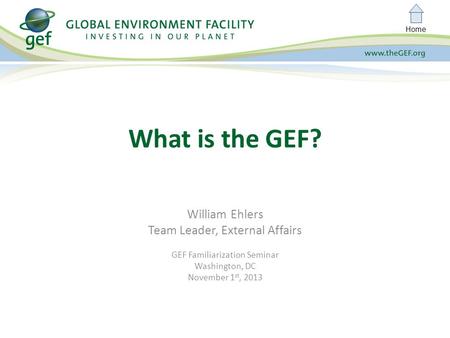 Home William Ehlers Team Leader, External Affairs GEF Familiarization Seminar Washington, DC November 1 st, 2013 What is the GEF?