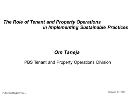 The Role of Tenant and Property Operations in Implementing Sustainable Practices Public Building Services October. 17, 2007 Om Taneja PBS Tenant and Property.