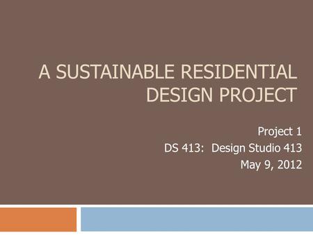 A SUSTAINABLE RESIDENTIAL DESIGN PROJECT Project 1 DS 413: Design Studio 413 May 9, 2012.