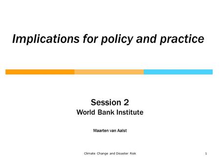 Climate Change and Disaster Risk1 Implications for policy and practice Session 2 World Bank Institute Maarten van Aalst.