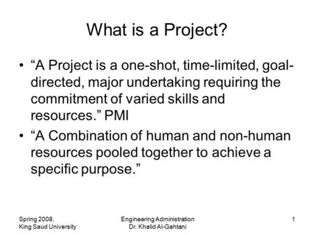 Spring 2008, King Saud University Engineering Administration Dr. Khalid Al-Gahtani 1 What is a Project? “A Project is a one-shot, time-limited, goal- directed,