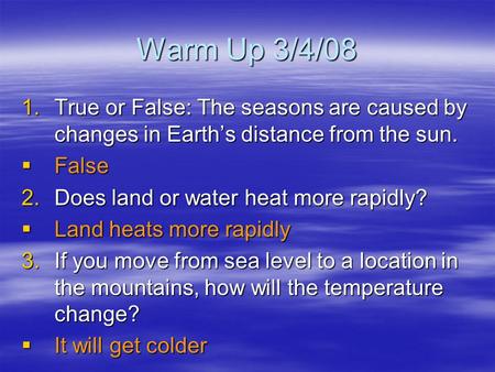 Warm Up 3/4/08 True or False: The seasons are caused by changes in Earth’s distance from the sun. False Does land or water heat more rapidly? Land heats.