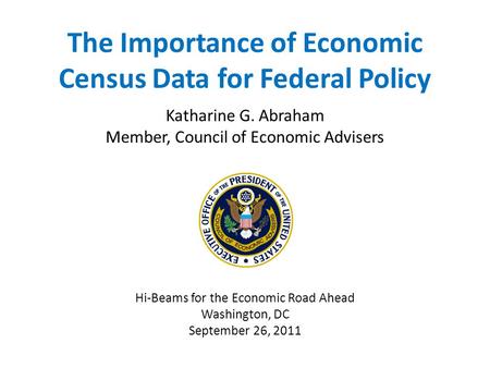 The Importance of Economic Census Data for Federal Policy Katharine G. Abraham Member, Council of Economic Advisers Hi-Beams for the Economic Road Ahead.