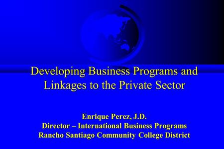 Developing Business Programs and Linkages to the Private Sector Enrique Perez, J.D. Director – International Business Programs Rancho Santiago Community.